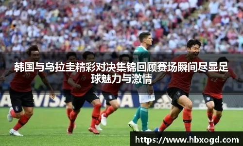 韩国与乌拉圭精彩对决集锦回顾赛场瞬间尽显足球魅力与激情